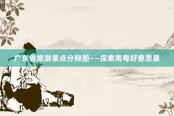 广东省旅游景点分辩图——探索南粤好意思景