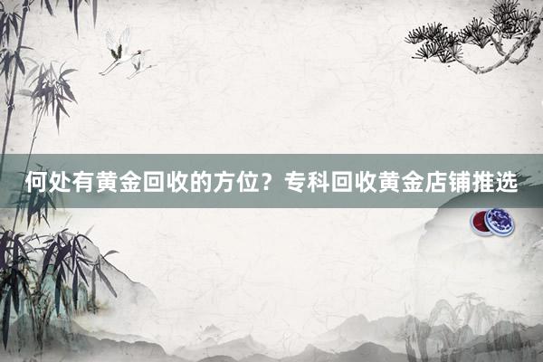 何处有黄金回收的方位？专科回收黄金店铺推选