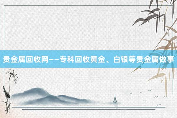 贵金属回收网——专科回收黄金、白银等贵金属做事